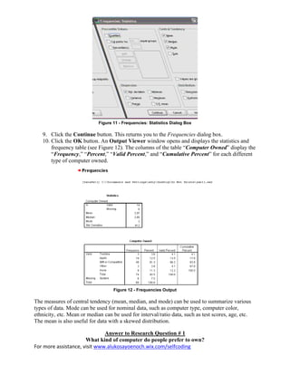 For more assistance, visit www.alukosayoenoch.wix.com/selfcoding
Figure 11 - Frequencies: Statistics Dialog Box
9. Click the Continue button. This returns you to the Frequencies dialog box.
10. Click the OK button. An Output Viewer window opens and displays the statistics and
frequency table (see Figure 12). The columns of the table “Computer Owned” display the
“Frequency,” “Percent,” “Valid Percent,” and “Cumulative Percent” for each different
type of computer owned.
Figure 12 - Frequencies Output
The measures of central tendency (mean, median, and mode) can be used to summarize various
types of data. Mode can be used for nominal data, such as computer type, computer color,
ethnicity, etc. Mean or median can be used for interval/ratio data, such as test scores, age, etc.
The mean is also useful for data with a skewed distribution.
Answer to Research Question # 1
What kind of computer do people prefer to own?
 