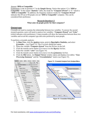 For more assistance, visit www.alukosayoenoch.wix.com/selfcoding 11
Answer: IBM or Compatible
Explanation: Look at question # 7 in the Sample Survey. Notice that option # 3 is “IBM or
Compatible.” In the output “Statistics” table, the mode for “Computer Owned” is “3,” which is
“IBM or Compatible.” In addition, the frequency analysis results for “Computer Owned”
indicates that 49 out of 80 people own an “IBM or Compatible” computer. This can be
considered their preference.
Research Question # 2
What color do people prefer for their computer?
CROSSTABS
Crosstabs are used to examine the relationship between two variables. To answer the second
research question, users will need to analyze two variables: “Computer Owned” and “Color”
(which indicates color preference). Using crosstabs will show the intersection between these two
variables and reveal the computer type and color preferred by most people.
To perform a crosstabs analysis:
1. In Data View, click the Analyze menu, point to Descriptive Statistics, and select
Crosstabs… (see Figure 13). The Crosstabs dialog box opens.
2. Select the variable “Computer Owned” from the list box on the left.
3. Click the transfer arrow button to move it to the Row(s): list box.
4. Select the variable “color” (see Figure 14).
5. Click the transfer arrow button to move it to the Column(s): list box.
6. Click the OK button. An Output Viewer window opens and displays two tables: “Case
Processing Summary” and the “Crosstabulation” matrix (see Figure 15).
Figure 13 - Crosstab Analysis from Analyze Menu
Figure 14 - Crosstabs Dialog Box
 