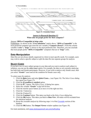 For more assistance, visit www.alukosayoenoch.wix.com/selfcoding
Figure 15 - Crosstabs Output
Answer to Research Question # 2
What color do people prefer for their computer?
Answer: IBM or Compatible in beige color
Explanation: As shown in the “Cross tabulation” matrix above, “IBM or Compatible” is the
most preferred computer type from the row variable (“Computer Owned”). From the column
variable (“color”), “beige” is shown as the most preferred color. Therefore, you can conclude
that most people prefer “IBM or Compatible” computers that are in “beige” color.
Data Manipulation
Data files are not always ideally organized in a form to meet specific needs. For example, users
may wish to select a specific subject or split the data file into separate groups for analysis.
SELECT CASES
If you have two or more subject groups in your data and you want to analyze each subject in
isolation, you can use the select cases option. For example, the data we are currently analyzing
has both male and female participants. However, if you wish to analyze only female cases, then
you select “Gender” cases and set the condition for female cases only.
To select cases for analysis:
1. Click the Data menu and select Select Cases… (see Figure 16). The Select Cases dialog
box opens (see Figure 17).
2. Click the If condition is satisfied option.
3. Click the If… button. The Select Cases: If dialog box opens.
4. Select the variable “Gender” in the left list box.
5. Click the transfer arrow button to move it to the right text box.
6. Click the = button .
7. Click the 1 button .
8. Click the Continue button. This takes you back to the Select Cases dialog box.
9. Click the OK button. This takes you back to Data View. All males will be excluded from
the statistical analysis.
10. Rerun the crosstabs analysis by following steps 1-6 of the Crosstabs section of this
handout.
11. Click the OK button. The Output Viewer window updates (see Figure 18).
 