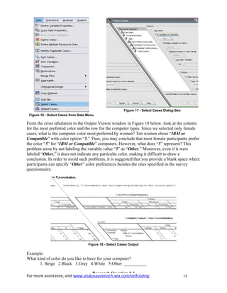 For more assistance, visit www.alukosayoenoch.wix.com/selfcoding 13
Figure 16 - Select Cases from Data Menu
Figure 17 - Select Cases Dialog Box
From the cross tabulation in the Output Viewer window in Figure 18 below, look at the column
for the most preferred color and the row for the computer types. Since we selected only female
cases, what is the computer color most preferred by women? Ten women chose “IBM or
Compatible” with color option “5.” Thus, you may conclude that most female participants prefer
the color “5” for “IBM or Compatible” computers. However, what does “5” represent? This
problem arose by not labeling the variable value “5” as “Other.” Moreover, even if it were
labeled “Other,” it does not indicate any particular color, making it difficult to draw a
conclusion. In order to avoid such problems, it is suggested that you provide a blank space where
participants can specify “Other” color preferences besides the ones specified in the survey
questionnaire.
Figure 18 - Select Cases Output
Example:
What kind of color do you like to have for your computer?
1. Beige 2.Black 3.Gray 4.White 5.Other __________
Research Question # 3
 