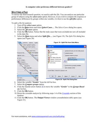 For more assistance, visit www.alukosayoenoch.wix.com/selfcoding
Is computer color preference different between genders?
SPLITTING A FILE
To answer the third research question, we need to split the file. You can analyze one particular
group of subjects using the select cases option. However, if you wish to compare the response or
performance differences by groups within one variable, it is best to use the split files option.
To split a file for analysis:
1. Turn off the select cases option.
2. Click the Data menu and select Select Cases…. The Select Cases dialog box opens.
3. Select the All cases option.
4. Click the OK button. Notice that the male cases that were excluded are now all included
in the data file.
5. Select the Data menu and select Split File…. (see Figure 19). The Split File dialog box
opens (see Figure 20).
Figure 19 - Split File from Data Menu
Figure 20 - Split File Dialog Box
6. Select the variable “Gender” from the left list box.
7. Select the Compare groups option.
8. Click the transfer arrow button to move the variable “Gender” to the Groups Based
on: list box.
9. Click the OK button.
10. Rerun the crosstabs analysis by following steps 1-6 of the Crosstabs section of this
handout.
11. Click the OK button. The Output Viewer window crosstabulation table opens (see
Figure 21).
 