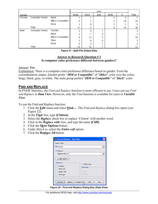 For additional SPSS help, visit http://www.youtube.com/mycsula.
Figure 21 - Split File Output Data
Answer to Research Question # 3
Is computer color preference different between genders?
Answer: Yes
Explanation: There is a computer color preference difference based on gender. From the
crosstabulation output, females prefer “IBM or Compatible” of “Other” color over the colors
beige, black, gray, or white. The male group prefers “IBM or Compatible” of “black” color.
FIND AND REPLACE
In PASW Statistics, the Find and Replace function is more efficient to use. Users can use Find
and Replace in Data View. However, only the Find function is available for users in Variable
View.
To use the Find and Replace function:
1. Click the Edit menu and select Find…. The Find and Replace dialog box opens (see
Figure 22).
2. In the Find: box, type [Clinton].
3. Select the Replace check box to replace ‘Clinton’ with another word.
4. Click in the Replace with: box, and type the name [Cliff].
5. Click the Show Options button.
6. Under Match to, select the Entire cell option.
7. Click the Replace All button.
Figure 22 - Find and Replace Dialog Box (Data View)
 