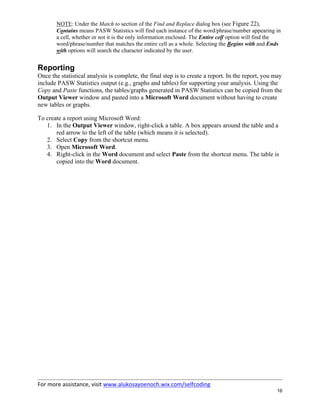 For more assistance, visit www.alukosayoenoch.wix.com/selfcoding
16
NOTE: Under the Match to section of the Find and Replace dialog box (see Figure 22),
Contains means PASW Statistics will find each instance of the word/phrase/number appearing in
a cell, whether or not it is the only information enclosed. The Entire cell option will find the
word/phrase/number that matches the entire cell as a whole. Selecting the Begins with and Ends
with options will search the character indicated by the user.
Reporting
Once the statistical analysis is complete, the final step is to create a report. In the report, you may
include PASW Statistics output (e.g., graphs and tables) for supporting your analysis. Using the
Copy and Paste functions, the tables/graphs generated in PASW Statistics can be copied from the
Output Viewer window and pasted into a Microsoft Word document without having to create
new tables or graphs.
To create a report using Microsoft Word:
1. In the Output Viewer window, right-click a table. A box appears around the table and a
red arrow to the left of the table (which means it is selected).
2. Select Copy from the shortcut menu.
3. Open Microsoft Word.
4. Right-click in the Word document and select Paste from the shortcut menu. The table is
copied into the Word document.
 