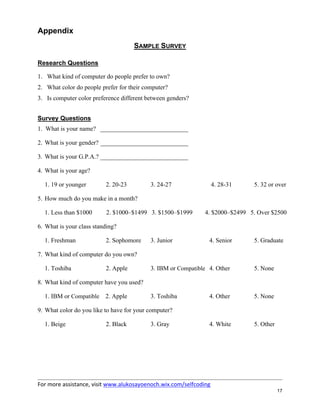 For more assistance, visit www.alukosayoenoch.wix.com/selfcoding
17
Appendix
SAMPLE SURVEY
Research Questions
1. What kind of computer do people prefer to own?
2. What color do people prefer for their computer?
3. Is computer color preference different between genders?
Survey Questions
1. What is your name? ____________________________
2. What is your gender? ____________________________
3. What is your G.P.A.? ____________________________
4. What is your age?
1. 19 or younger 2. 20-23 3. 24-27 4. 28-31 5. 32 or over
5. How much do you make in a month?
1. Less than $1000 2. $1000–$1499 3. $1500–$1999 4. $2000–$2499 5. Over $2500
6. What is your class standing?
1. Freshman 2. Sophomore 3. Junior 4. Senior 5. Graduate
7. What kind of computer do you own?
1. Toshiba 2. Apple 3. IBM or Compatible 4. Other 5. None
8. What kind of computer have you used?
1. IBM or Compatible 2. Apple 3. Toshiba 4. Other 5. None
9. What color do you like to have for your computer?
1. Beige 2. Black 3. Gray 4. White 5. Other
 