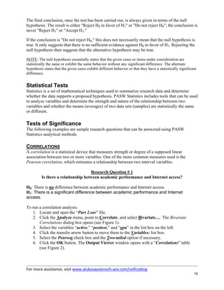 For more assistance, visit www.alukosayoenoch.wix.com/selfcoding
19
The final conclusion, once the test has been carried out, is always given in terms of the null
hypothesis. The result is either "Reject H0 in favor of H1" or "Do not reject H0"; the conclusion is
never "Reject H1" or "Accept H1."
If the conclusion is "Do not reject H0," this does not necessarily mean that the null hypothesis is
true. It only suggests that there is no sufficient evidence against H0 in favor of H1. Rejecting the
null hypothesis then suggests that the alternative hypothesis may be true.
NOTE: The null hypothesis essentially states that the given cases or items under consideration are
statistically the same or exhibit the same behavior without any significant difference. The alternate
hypothesis states that the given cases exhibit different behavior or that they have a statistically significant
difference.
Statistical Tests
Statistics is a set of mathematical techniques used to summarize research data and determine
whether the data supports a proposed hypothesis. PASW Statistics includes tools that can be used
to analyze variables and determine the strength and nature of the relationship between two
variables and whether the means (averages) of two data sets (samples) are statistically the same
or different.
Tests of Significance
The following examples are sample research questions that can be answered using PASW
Statistics analytical methods.
CORRELATIONS
A correlation is a statistical device that measures strength or degree of a supposed linear
association between two or more variables. One of the more common measures used is the
Pearson correlation, which estimates a relationship between two interval variables.
Research Question # 1
Is there a relationship between academic performance and Internet access?
H0: There is no difference between academic performance and Internet access.
H1: There is a significant difference between academic performance and Internet
access.
To run a correlation analysis:
1. Locate and open the “Part 2.sav” file.
2. Click the Analyze menu, point to Correlate, and select Bivariate…. The Bivariate
Correlations dialog box opens (see Figure 1).
3. Select the variables “active,” “posttest,” and “gpa” in the list box on the left.
4. Click the transfer arrow button to move them to the Variables: list box.
5. Select the Pearson check box and the Two-tailed option if necessary.
6. Click the OK button. The Output Viewer window opens with a “Correlations” table
(see Figure 2).
 