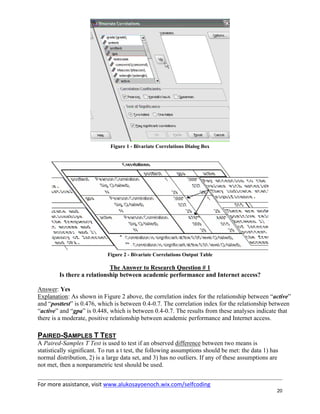 For more assistance, visit www.alukosayoenoch.wix.com/selfcoding
20
Figure 1 - Bivariate Correlations Dialog Box
Figure 2 - Bivariate Correlations Output Table
The Answer to Research Question # 1
Is there a relationship between academic performance and Internet access?
Answer: Yes
Explanation: As shown in Figure 2 above, the correlation index for the relationship between “active”
and “posttest” is 0.476, which is between 0.4-0.7. The correlation index for the relationship between
“active” and “gpa” is 0.448, which is between 0.4-0.7. The results from these analyses indicate that
there is a moderate, positive relationship between academic performance and Internet access.
PAIRED-SAMPLES T TEST
A Paired-Samples T Test is used to test if an observed difference between two means is
statistically significant. To run a t test, the following assumptions should be met: the data 1) has
normal distribution, 2) is a large data set, and 3) has no outliers. If any of these assumptions are
not met, then a nonparametric test should be used.
 