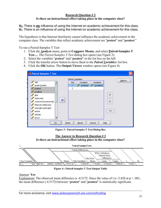 For more assistance, visit www.alukosayoenoch.wix.com/selfcoding
21
Research Question # 2
Is there an instructional effect taking place in the computer class?
H0: There is no influence of using the Internet on academic achievement for this class.
H1: There is an influence of using the Internet on academic achievement for this class.
The hypothesis is that Internet familiarity cannot influence the academic achievement in the
computer class. The variables that reflect academic achievement are “pretest” and “posttest.”
To run a Paired-Samples T Test:
1. Click the Analyze menu, point to Compare Means, and select Paired-Samples T
Test…. The Paired-Samples T Test dialog box opens (see Figure 3).
2. Select the variables “pretest” and “posttest” in the list box on the left.
3. Click the transfer arrow button to move them to the Paired Variables: list box.
4. Click the OK button. The Output Viewer window opens (see Figure 4).
Figure 3 - Paired-Samples T Test Dialog Box
The Answer to Research Question # 2
Is there an instructional effect taking place in the computer class?
Figure 4 - Paired-Samples T Test Output Table
Answer: Yes
Explanation: The observed mean difference is -4.5172. Since the value of t is -3.820 at p < .001,
the mean difference (-4.5172) between “pretest” and “posttest” is statistically significant.
 
