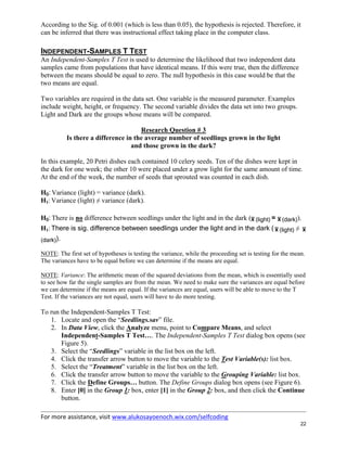 For more assistance, visit www.alukosayoenoch.wix.com/selfcoding
22
According to the Sig. of 0.001 (which is less than 0.05), the hypothesis is rejected. Therefore, it
can be inferred that there was instructional effect taking place in the computer class.
INDEPENDENT-SAMPLES T TEST
An Independent-Samples T Test is used to determine the likelihood that two independent data
samples came from populations that have identical means. If this were true, then the difference
between the means should be equal to zero. The null hypothesis in this case would be that the
two means are equal.
Two variables are required in the data set. One variable is the measured parameter. Examples
include weight, height, or frequency. The second variable divides the data set into two groups.
Light and Dark are the groups whose means will be compared.
Research Question # 3
Is there a difference in the average number of seedlings grown in the light
and those grown in the dark?
In this example, 20 Petri dishes each contained 10 celery seeds. Ten of the dishes were kept in
the dark for one week; the other 10 were placed under a grow light for the same amount of time.
At the end of the week, the number of seeds that sprouted was counted in each dish.
H0: Variance (light) = variance (dark).
H1: Variance (light) ≠ variance (dark).
H0: There is no difference between seedlings under the light and in the dark ( (light) =  (dark)).
H1: There is sig. difference between seedlings under the light and in the dark (  (light) ≠ 
(dark)).
NOTE: The first set of hypotheses is testing the variance, while the proceeding set is testing for the mean.
The variances have to be equal before we can determine if the means are equal.
NOTE: Variance: The arithmetic mean of the squared deviations from the mean, which is essentially used
to see how far the single samples are from the mean. We need to make sure the variances are equal before
we can determine if the means are equal. If the variances are equal, users will be able to move to the T
Test. If the variances are not equal, users will have to do more testing.
To run the Independent-Samples T Test:
1. Locate and open the “Seedlings.sav” file.
2. In Data View, click the Analyze menu, point to Compare Means, and select
Independent-Samples T Test…. The Independent-Samples T Test dialog box opens (see
Figure 5).
3. Select the “Seedlings” variable in the list box on the left.
4. Click the transfer arrow button to move the variable to the Test Variable(s): list box.
5. Select the “Treatment” variable in the list box on the left.
6. Click the transfer arrow button to move the variable to the Grouping Variable: list box.
7. Click the Define Groups… button. The Define Groups dialog box opens (see Figure 6).
8. Enter [0] in the Group 1: box, enter [1] in the Group 2: box, and then click the Continue
button.
 