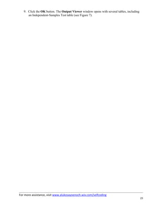For more assistance, visit www.alukosayoenoch.wix.com/selfcoding
23
9. Click the OK button. The Output Viewer window opens with several tables, including
an Independent-Samples Test table (see Figure 7).
 