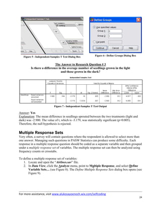 For more assistance, visit www.alukosayoenoch.wix.com/selfcoding
24
Figure 5 - Independent-Samples T Test Dialog Box Figure 6 - Define Groups Dialog Box
The Answer to Research Question # 3
Is there a difference in the average number of seedlings grown in the light
and those grown in the dark?
Figure 7 - Independent-Samples T Test Output
Answer: Yes
Explanation: The mean difference in seedlings sprouted between the two treatments (light and
dark) was -2.900. The value of t, which is -3.179, was statistically significant (p=0.005).
Therefore, the null hypothesis is rejected.
Multiple Response Sets
Very often, a survey will contain questions where the respondent is allowed to select more than
one answer. Managing such questions in PASW Statistics can produce some difficulty. Each
response in a multiple response question should be coded as a separate variable and then grouped
under a multiple response set of variables. The multiple response set can then be analyzed using
frequency counts or crosstabs.
To define a multiple response set of variables:
1. Locate and open the “Airlines.sav” file.
2. In Data View, click the Analyze menu, point to Multiple Response, and select Define
Variable Sets… (see Figure 8). The Define Multiple Response Sets dialog box opens (see
Figure 9).
 