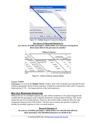 For additional SPSS help, visit http://www.youtube.com/mycsula.
Figure 10 - Multiple Response Frequencies Dialog Box
The Answer to Research Question # 4
In a survey of airline passengers, which airline was selected as having been
flown most often in the previous six months?
Figure 11 - Airline Frequency Analysis Output
Answer: United
Explanation: As seen in the Output Viewer window, there were 18 people surveyed and 44 total
responses generated. Of the 44 total responses, United was selected most often with 12 responses
(representing 27.3% – the largest portion of the total responses).
MULTIPLE RESPONSE CROSSTABS
Without the use of a multiple response set, each airline would have to be analyzed against the
variable that the passengers used to identify themselves as being afraid of flying. This would
require the use of a crosstab analysis. However, the overall results would not allow for easy
comparison between each of the airlines. The best way to answer the question would be to
include the multiple response set into a crosstab analysis.
Research Question # 5
In a survey of airline passengers, which airline was selected most often by
those passengers who identified themselves as afraid to fly?
 