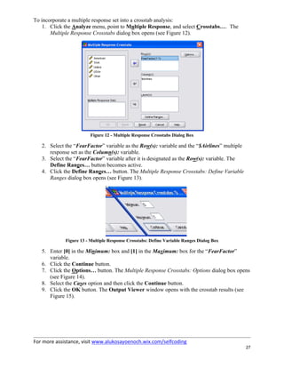 For more assistance, visit www.alukosayoenoch.wix.com/selfcoding
27
To incorporate a multiple response set into a crosstab analysis:
1. Click the Analyze menu, point to Multiple Response, and select Crosstabs…. The
Multiple Response Crosstabs dialog box opens (see Figure 12).
Figure 12 - Multiple Response Crosstabs Dialog Box
2. Select the “FearFactor” variable as the Row(s): variable and the “$Airlines” multiple
response set as the Column(s): variable.
3. Select the “FearFactor” variable after it is designated as the Row(s): variable. The
Define Ranges… button becomes active.
4. Click the Define Ranges… button. The Multiple Response Crosstabs: Define Variable
Ranges dialog box opens (see Figure 13).
Figure 13 - Multiple Response Crosstabs: Define Variable Ranges Dialog Box
5. Enter [0] in the Minimum: box and [1] in the Maximum: box for the “FearFactor”
variable.
6. Click the Continue button.
7. Click the Options… button. The Multiple Response Crosstabs: Options dialog box opens
(see Figure 14).
8. Select the Cases option and then click the Continue button.
9. Click the OK button. The Output Viewer window opens with the crosstab results (see
Figure 15).
 