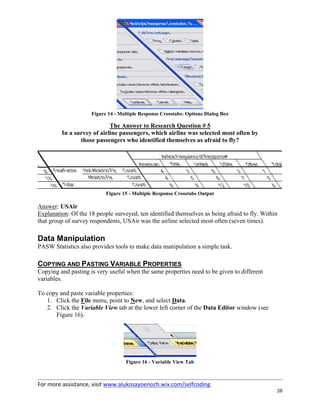 For more assistance, visit www.alukosayoenoch.wix.com/selfcoding
28
Figure 14 - Multiple Response Crosstabs: Options Dialog Box
The Answer to Research Question # 5
In a survey of airline passengers, which airline was selected most often by
those passengers who identified themselves as afraid to fly?
Figure 15 - Multiple Response Crosstabs Output
Answer: USAir
Explanation: Of the 18 people surveyed, ten identified themselves as being afraid to fly. Within
that group of survey respondents, USAir was the airline selected most often (seven times).
Data Manipulation
PASW Statistics also provides tools to make data manipulation a simple task.
COPYING AND PASTING VARIABLE PROPERTIES
Copying and pasting is very useful when the same properties need to be given to different
variables.
To copy and paste variable properties:
1. Click the File menu, point to New, and select Data.
2. Click the Variable View tab at the lower left corner of the Data Editor window (see
Figure 16).
Figure 16 - Variable View Tab
 