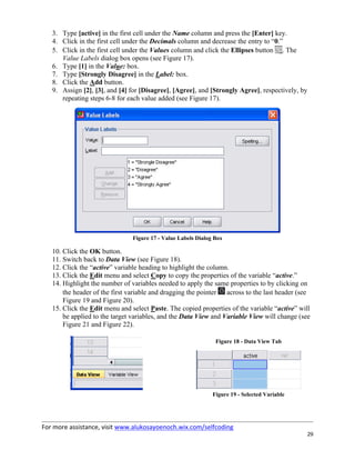 For more assistance, visit www.alukosayoenoch.wix.com/selfcoding
29
3. Type [active] in the first cell under the Name column and press the [Enter] key.
4. Click in the first cell under the Decimals column and decrease the entry to “0.”
5. Click in the first cell under the Values column and click the Ellipses button . The
Value Labels dialog box opens (see Figure 17).
6. Type [1] in the Value: box.
7. Type [Strongly Disagree] in the Label: box.
8. Click the Add button.
9. Assign [2], [3], and [4] for [Disagree], [Agree], and [Strongly Agree], respectively, by
repeating steps 6-8 for each value added (see Figure 17).
Figure 17 - Value Labels Dialog Box
10. Click the OK button.
11. Switch back to Data View (see Figure 18).
12. Click the “active” variable heading to highlight the column.
13. Click the Edit menu and select Copy to copy the properties of the variable “active.”
14. Highlight the number of variables needed to apply the same properties to by clicking on
the header of the first variable and dragging the pointer across to the last header (see
Figure 19 and Figure 20).
15. Click the Edit menu and select Paste. The copied properties of the variable “active” will
be applied to the target variables, and the Data View and Variable View will change (see
Figure 21 and Figure 22).
Figure 18 - Data View Tab
Figure 19 - Selected Variable
 