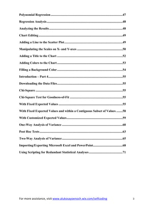 For more assistance, visit www.alukosayoenoch.wix.com/selfcoding 3
Polynomial Regression..........................................................................................47
Regression Analysis...............................................................................................48
Analyzing the Results............................................................................................48
Chart Editing .........................................................................................................49
Adding a Line to the Scatter Plot.........................................................................49
Manipulating the Scales on X- and Y-axes .........................................................50
Adding a Title to the Chart ..................................................................................52
Adding Colors to the Chart ..................................................................................53
Filling a Background Color..................................................................................54
Introduction – Part 4.............................................................................................55
Downloading the Data Files..................................................................................55
Chi-Square .............................................................................................................55
Chi-Square Test for Goodness-of-Fit ..................................................................55
With Fixed Expected Values ................................................................................55
With Fixed Expected Values and within a Contiguous Subset of Values ........58
With Customized Expected Values......................................................................59
One-Way Analysis of Variance ............................................................................60
Post Hoc Tests........................................................................................................63
Two-Way Analysis of Variance............................................................................65
Importing/Exporting Microsoft Excel and PowerPoint.....................................68
Using Scripting for Redundant Statistical Analyses ..........................................71
 