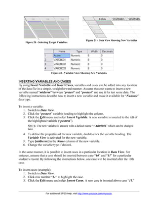 For additional SPSS help, visit http://www.youtube.com/mycsula.
Figure 20 - Selecting Target Variables
Figure 21 - Data View Showing New Variables
Figure 22 - Variable View Showing New Variables
INSERTING VARIABLES AND CASES
By using Insert Variable and Insert Cases, variables and cases can be added into any location
of the data file in a simple, straightforward manner. Assume that one wants to insert a new
variable named “midterm” between “pretest” and “posttest” and use it for test score data. The
following instructions describe how to insert a new variable and make it available for “Numeric”
data type.
To insert a variable:
1. Switch to Data View.
2. Click the “posttest” variable heading to highlight the column.
3. Click the Edit menu and select Insert Variable. A new variable is inserted to the left of
the highlighted variable (“posttest”).
NOTE: The new variable is created with a default name “VAR00001” which can be changed
later.
4. To define the properties of the new variable, double-click the variable heading. The
Variable View is activated for the new variable.
5. Type [midterm] in the Name column of the new variable.
6. Change the variable type if desired.
In the same manner, it is possible to insert cases in a particular location in Data View. For
instance, assume that a case should be inserted between case “10” and “11” for a particular
student’s record. By following the instructions below, one case will be inserted after the 10th
case.
To insert cases (example):
1. Switch to Data View.
2. Click row number “11” to highlight the case.
3. Click the Edit menu and select Insert Cases. A new case is inserted above case “11.”
 