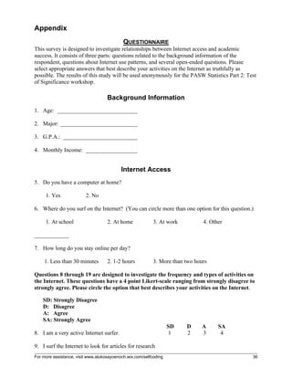 For more assistance, visit www.alukosayoenoch.wix.com/selfcoding 36
Appendix
QUESTIONNAIRE
This survey is designed to investigate relationships between Internet access and academic
success. It consists of three parts: questions related to the background information of the
respondent, questions about Internet use patterns, and several open-ended questions. Please
select appropriate answers that best describe your activities on the Internet as truthfully as
possible. The results of this study will be used anonymously for the PASW Statistics Part 2: Test
of Significance workshop.
Background Information
1. Age: ____________________________
2. Major: ___________________________
3. G.P.A.: __________________________
4. Monthly Income: __________________
Internet Access
5. Do you have a computer at home?
1. Yes 2. No
6. Where do you surf on the Internet? (You can circle more than one option for this question.)
1. At school 2. At home 3. At work 4. Other
____________
7. How long do you stay online per day?
1. Less than 30 minutes 2. 1-2 hours 3. More than two hours
Questions 8 through 19 are designed to investigate the frequency and types of activities on
the Internet. These questions have a 4 point Likert-scale ranging from strongly disagree to
strongly agree. Please circle the option that best describes your activities on the Internet.
SD: Strongly Disagree
D: Disagree
A: Agree
SA: Strongly Agree
SD D A SA
8. I am a very active Internet surfer. 1 2 3 4
9. I surf the Internet to look for articles for research
 