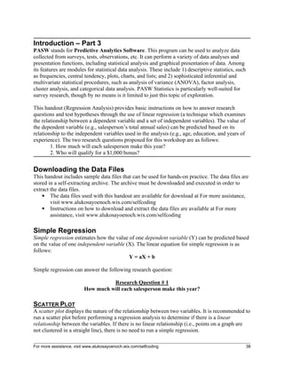 For more assistance, visit www.alukosayoenoch.wix.com/selfcoding 38
Introduction – Part 3
PASW stands for Predictive Analytics Software. This program can be used to analyze data
collected from surveys, tests, observations, etc. It can perform a variety of data analyses and
presentation functions, including statistical analysis and graphical presentation of data. Among
its features are modules for statistical data analysis. These include 1) descriptive statistics, such
as frequencies, central tendency, plots, charts, and lists; and 2) sophisticated inferential and
multivariate statistical procedures, such as analysis of variance (ANOVA), factor analysis,
cluster analysis, and categorical data analysis. PASW Statistics is particularly well-suited for
survey research, though by no means is it limited to just this topic of exploration.
This handout (Regression Analysis) provides basic instructions on how to answer research
questions and test hypotheses through the use of linear regression (a technique which examines
the relationship between a dependent variable and a set of independent variables). The value of
the dependent variable (e.g., salesperson’s total annual sales) can be predicted based on its
relationship to the independent variables used in the analysis (e.g., age, education, and years of
experience). The two research questions proposed for this workshop are as follows:
1. How much will each salesperson make this year?
2. Who will qualify for a $1,000 bonus?
Downloading the Data Files
This handout includes sample data files that can be used for hands-on practice. The data files are
stored in a self-extracting archive. The archive must be downloaded and executed in order to
extract the data files.
 The data files used with this handout are available for download at For more assistance,
visit www.alukosayoenoch.wix.com/selfcoding
 Instructions on how to download and extract the data files are available at For more
assistance, visit www.alukosayoenoch.wix.com/selfcoding
Simple Regression
Simple regression estimates how the value of one dependent variable (Y) can be predicted based
on the value of one independent variable (X). The linear equation for simple regression is as
follows:
Y = aX + b
Simple regression can answer the following research question:
Research Question # 1
How much will each salesperson make this year?
SCATTER PLOT
A scatter plot displays the nature of the relationship between two variables. It is recommended to
run a scatter plot before performing a regression analysis to determine if there is a linear
relationship between the variables. If there is no linear relationship (i.e., points on a graph are
not clustered in a straight line), there is no need to run a simple regression.
 