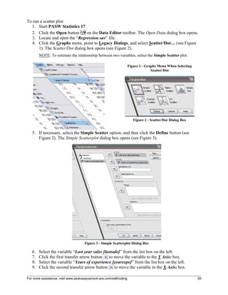 For more assistance, visit www.alukosayoenoch.wix.com/selfcoding 39
To run a scatter plot:
1. Start PASW Statistics 17.
2. Click the Open button on the Data Editor toolbar. The Open Data dialog box opens.
3. Locate and open the “Regression.sav” file.
4. Click the Graphs menu, point to Legacy Dialogs, and select Scatter/Dot… (see Figure
1). The Scatter/Dot dialog box opens (see Figure 2).
NOTE: To estimate the relationship between two variables, select the Simple Scatter plot.
Figure 1 - Graphs Menu When Selecting
Scatter/Dot
Figure 2 - Scatter/Dot Dialog Box
5. If necessary, select the Simple Scatter option, and then click the Define button (see
Figure 2). The Simple Scatterplot dialog box opens (see Figure 3).
Figure 3 - Simple Scatterplot Dialog Box
6. Select the variable “Last year sales [lastsale]” from the list box on the left.
7. Click the first transfer arrow button to move the variable to the Y Axis: box.
8. Select the variable “Years of experience [yearexpe]” from the list box on the left.
9. Click the second transfer arrow button to move the variable in the X Axis: box.
 