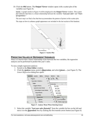 For more assistance, visit www.alukosayoenoch.wix.com/selfcoding 40
10. Click the OK button. The Output Viewer window opens with a scatter plot of the
variables (see Figure 4).
NOTE: A graph similar to Figure 4 will be displayed in the Output Viewer window. This scatter
plot indicates that there is a linear relationship between the variables “Last year sales” and “Years
of experience.”
The next step is to find a line that best accommodates the pattern of points in this scatter plot.
The steps on how to enhance graph appearance are included in the last section of this handout.
Figure 4 - Scatter Plot
PREDICTING VALUES OF DEPENDENT VARIABLES
Since it is known that a linear relationship exists between the two variables, the regression
analysis can be performed to predict this year’s sales.
To run a simple regression analysis:
1. Switch to the Data Editor window.
2. Click the Analyze menu, point to Regression, and select Linear… (see Figure 5). The
Linear Regression dialog box opens.
Figure 5 - Analyze Menu When Selecting Linear
3. Select the variable “Last year sales [lastsale]” from the variable list box on the left and
move it to the Dependent: box by clicking the first transfer arrow button (see Figure 6).
 