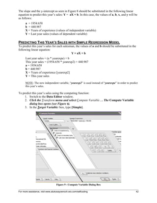 For more assistance, visit www.alukosayoenoch.wix.com/selfcoding 42
The slope and the y-intercept as seen in Figure 8 should be substituted in the following linear
equation to predict this year’s sales: Y = aX + b. In this case, the values of a, b, x, and y will be
as follows:
a = 1954.658
b = 440.987
X = Years of experience (values of independent variable)
Y = Last year sales (values of dependent variable)
PREDICTING THIS YEAR’S SALES WITH SIMPLE REGRESSION MODEL
To predict this year’s sales for each salesman, the values of a and b should be substituted in the
following linear equation:
Y = aX + b
Last year sales = (a * yearexpe) + b
This year sales = (1954.658 * yearexp2) + 440.987
a = 1954.658
b = 440.987
X = Years of experience [yearexp2]
Y = This year sales
NOTE: The new independent variable, “yearexp2” is used instead of “yearexpe” in order to predict
this year’s sales.
To predict this year’s sales using the computing function:
1. Switch to the Data Editor window.
2. Click the Transform menu and select Compute Variable…. The Compute Variable
dialog box opens (see Figure 9).
3. In the Target Variable: box, type [Simple].
Figure 9 - Compute Variable Dialog Box
 