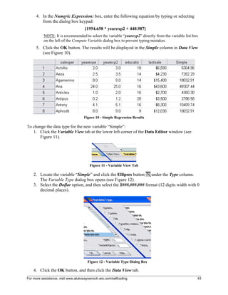 For more assistance, visit www.alukosayoenoch.wix.com/selfcoding 43
4. In the Numeric Expression: box, enter the following equation by typing or selecting
from the dialog box keypad:
[1954.658 * yearexp2 + 440.987]
NOTE: It is recommended to select the variable “yearexp2” directly from the variable list box
on the left of the Compute Variable dialog box to prevent typing mistakes.
5. Click the OK button. The results will be displayed in the Simple column in Data View
(see Figure 10).
Figure 10 - Simple Regression Results
To change the data type for the new variable “Simple”:
1. Click the Variable View tab at the lower left corner of the Data Editor window (see
Figure 11).
Figure 11 - Variable View Tab
2. Locate the variable “Simple” and click the Ellipses button under the Type column.
The Variable Type dialog box opens (see Figure 12).
3. Select the Dollar option, and then select the $###,###,### format (12 digits width with 0
decimal places).
Figure 12 - Variable Type Dialog Box
4. Click the OK button, and then click the Data View tab.
 