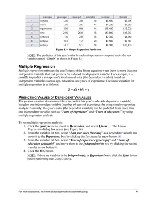 For more assistance, visit www.alukosayoenoch.wix.com/selfcoding 44
Figure 13 - Simple Regression Prediction
NOTE: The prediction of this year’s sales for each salesperson are computed under the new
variable named “Simple” as shown in Figure 13.
Multiple Regression
Multiple regression estimates the coefficients of the linear equation when there is more than one
independent variable that best predicts the value of the dependent variable. For example, it is
possible to predict a salesperson’s total annual sales (the dependent variable) based on
independent variables such as age, education, and years of experience. The linear equation for
multiple regression is as follows:
Z = aX + bY + c
PREDICTING VALUES OF DEPENDENT VARIABLES
The previous section demonstrated how to predict this year’s sales (the dependent variable)
based on one independent variable (number of years of experience) by using simple regression
analysis. Similarly, this year’s sales (the dependent variable) can be predicted from more than
one independent variable, such as “Years of experience” and “Years of education,” by using
multiple regression analysis.
To run multiple regression analysis:
1. Click the Analyze menu, point to Regression, and select Linear…. The Linear
Regression dialog box opens (see Figure 14).
2. From the variable list box, select “Last year sales [lastsale]” as a dependent variable and
move it to the Dependent: box by clicking the first transfer arrow button .
3. From the variable list box, select “Years of experience [yearexpe]” and “Years of
education [educatio]” and move them to the Independent(s): box by clicking the second
transfer arrow button .
4. Click the OK button.
NOTE: If there are variables in the Independent(s): or Dependent: boxes, click the Reset button
before performing steps 2 and 3 above.
 