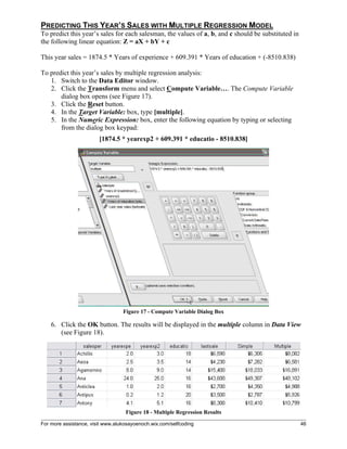 For more assistance, visit www.alukosayoenoch.wix.com/selfcoding 46
PREDICTING THIS YEAR’S SALES WITH MULTIPLE REGRESSION MODEL
To predict this year’s sales for each salesman, the values of a, b, and c should be substituted in
the following linear equation: Z = aX + bY + c
This year sales = 1874.5 * Years of experience + 609.391 * Years of education + (-8510.838)
To predict this year’s sales by multiple regression analysis:
1. Switch to the Data Editor window.
2. Click the Transform menu and select Compute Variable…. The Compute Variable
dialog box opens (see Figure 17).
3. Click the Reset button.
4. In the Target Variable: box, type [multiple].
5. In the Numeric Expression: box, enter the following equation by typing or selecting
from the dialog box keypad:
[1874.5 * yearexp2 + 609.391 * educatio - 8510.838]
Figure 17 - Compute Variable Dialog Box
6. Click the OK button. The results will be displayed in the multiple column in Data View
(see Figure 18).
Figure 18 - Multiple Regression Results
 