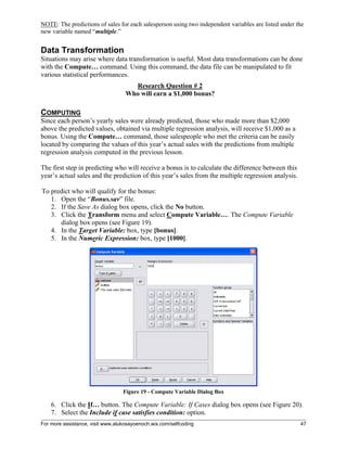 For more assistance, visit www.alukosayoenoch.wix.com/selfcoding 47
NOTE: The predictions of sales for each salesperson using two independent variables are listed under the
new variable named “multiple.”
Data Transformation
Situations may arise where data transformation is useful. Most data transformations can be done
with the Compute… command. Using this command, the data file can be manipulated to fit
various statistical performances.
Research Question # 2
Who will earn a $1,000 bonus?
COMPUTING
Since each person’s yearly sales were already predicted, those who made more than $2,000
above the predicted values, obtained via multiple regression analysis, will receive $1,000 as a
bonus. Using the Compute… command, those salespeople who met the criteria can be easily
located by comparing the values of this year’s actual sales with the predictions from multiple
regression analysis computed in the previous lesson.
The first step in predicting who will receive a bonus is to calculate the difference between this
year’s actual sales and the prediction of this year’s sales from the multiple regression analysis.
To predict who will qualify for the bonus:
1. Open the “Bonus.sav” file.
2. If the Save As dialog box opens, click the No button.
3. Click the Transform menu and select Compute Variable…. The Compute Variable
dialog box opens (see Figure 19).
4. In the Target Variable: box, type [bonus].
5. In the Numeric Expression: box, type [1000].
Figure 19 - Compute Variable Dialog Box
6. Click the If… button. The Compute Variable: If Cases dialog box opens (see Figure 20).
7. Select the Include if case satisfies condition: option.
 