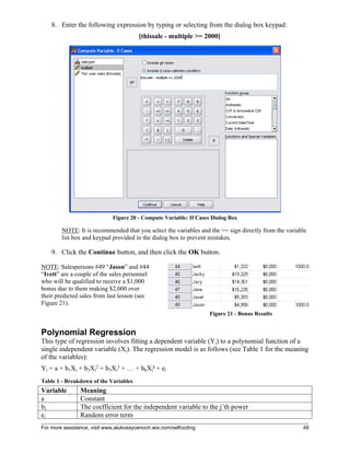 For more assistance, visit www.alukosayoenoch.wix.com/selfcoding 48
8. Enter the following expression by typing or selecting from the dialog box keypad:
[thissale - multiple >= 2000]
Figure 20 - Compute Variable: If Cases Dialog Box
NOTE: It is recommended that you select the variables and the >= sign directly from the variable
list box and keypad provided in the dialog box to prevent mistakes.
9. Click the Continue button, and then click the OK button.
NOTE: Salespersons #49 “Jason” and #44
“Ivett” are a couple of the sales personnel
who will be qualified to receive a $1,000
bonus due to them making $2,000 over
their predicted sales from last lesson (see
Figure 21).
Figure 21 - Bonus Results
Polynomial Regression
This type of regression involves fitting a dependent variable (Yi) to a polynomial function of a
single independent variable (Xi). The regression model is as follows (see Table 1 for the meaning
of the variables):
Yi = a + b1Xi + b2Xi
2 + b3Xi
3 + … + bkXi
k + ei
Table 1 - Breakdown of the Variables
Variable Meaning
a Constant
bj The coefficient for the independent variable to the j’th power
ei Random error term
 