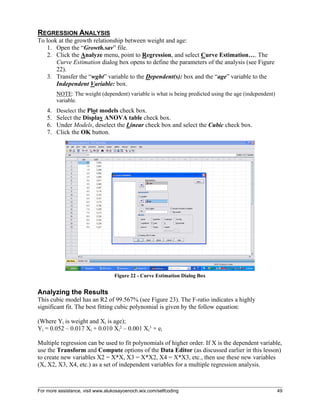 For more assistance, visit www.alukosayoenoch.wix.com/selfcoding 49
REGRESSION ANALYSIS
To look at the growth relationship between weight and age:
1. Open the “Growth.sav” file.
2. Click the Analyze menu, point to Regression, and select Curve Estimation…. The
Curve Estimation dialog box opens to define the parameters of the analysis (see Figure
22).
3. Transfer the “wght” variable to the Dependent(s): box and the “age” variable to the
Independent Variable: box.
NOTE: The weight (dependent) variable is what is being predicted using the age (independent)
variable.
4. Deselect the Plot models check box.
5. Select the Display ANOVA table check box.
6. Under Models, deselect the Linear check box and select the Cubic check box.
7. Click the OK button.
Figure 22 - Curve Estimation Dialog Box
Analyzing the Results
This cubic model has an R2 of 99.567% (see Figure 23). The F-ratio indicates a highly
significant fit. The best fitting cubic polynomial is given by the follow equation:
(Where Yi is weight and Xi is age);
Yi = 0.052 – 0.017 Xi + 0.010 Xi
2 – 0.001 Xi
3 + ei
Multiple regression can be used to fit polynomials of higher order. If X is the dependent variable,
use the Transform and Compute options of the Data Editor (as discussed earlier in this lesson)
to create new variables X2 = X*X, X3 = X*X2, X4 = X*X3, etc., then use these new variables
(X, X2, X3, X4, etc.) as a set of independent variables for a multiple regression analysis.
 