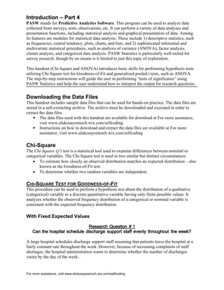 For more assistance, visit www.alukosayoenoch.wix.com/selfcoding
Introduction – Part 4
PASW stands for Predictive Analytics Software. This program can be used to analyze data
collected from surveys, tests, observations, etc. It can perform a variety of data analyses and
presentation functions, including statistical analysis and graphical presentation of data. Among
its features are modules for statistical data analysis. These include 1) descriptive statistics, such
as frequencies, central tendency, plots, charts, and lists; and 2) sophisticated inferential and
multivariate statistical procedures, such as analysis of variance (ANOVA), factor analysis,
cluster analysis, and categorical data analysis. PASW Statistics is particularly well-suited for
survey research, though by no means is it limited to just this topic of exploration.
This handout (Chi-Square and ANOVA) introduces basic skills for performing hypothesis tests
utilizing Chi-Square test for Goodness-of-Fit and generalized pooled t tests, such as ANOVA.
The step-by-step instructions will guide the user in performing “tests of significance” using
PASW Statistics and help the user understand how to interpret the output for research questions.
Downloading the Data Files
This handout includes sample data files that can be used for hands-on practice. The data files are
stored in a self-extracting archive. The archive must be downloaded and executed in order to
extract the data files.
 The data files used with this handout are available for download at For more assistance,
visit www.alukosayoenoch.wix.com/selfcoding
 Instructions on how to download and extract the data files are available at For more
assistance, visit www.alukosayoenoch.wix.com/selfcoding
Chi-Square
The Chi-Square (χ2) test is a statistical tool used to examine differences between nominal or
categorical variables. The Chi-Square test is used in two similar but distinct circumstances:
 To estimate how closely an observed distribution matches an expected distribution – also
known as the Goodness-of-Fit test.
 To determine whether two random variables are independent.
CHI-SQUARE TEST FOR GOODNESS-OF-FIT
This procedure can be used to perform a hypothesis test about the distribution of a qualitative
(categorical) variable or a discrete quantitative variable having only finite possible values. It
analyzes whether the observed frequency distribution of a categorical or nominal variable is
consistent with the expected frequency distribution.
With Fixed Expected Values
Research Question # 1
Can the hospital schedule discharge support staff evenly throughout the week?
A large hospital schedules discharge support staff assuming that patients leave the hospital at a
fairly constant rate throughout the week. However, because of increasing complaints of staff
shortages, the hospital administration wants to determine whether the number of discharges
varies by the day of the week.
 