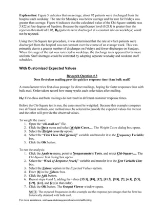 For more assistance, visit www.alukosayoenoch.wix.com/selfcoding
Explanation: Figure 5 indicates that on average, about 92 patients were discharged from the
hospital each weekday. The rate for Mondays was below average and the rate for Fridays was
greater than average. Figure 6 indicates that the calculated value of the Chi-Square statistic was
5.822 at four degrees of freedom. Because the significance level (0.213) is greater than the
rejection threshold of 0.05, H0 (patients were discharged at a constant rate on weekdays) could
not be rejected.
Using the Chi-Square test procedure, it was determined that the rate at which patients were
discharged from the hospital was not constant over the course of an average week. This was
primarily due to a greater number of discharges on Fridays and fewer discharges on Sundays.
When the range of the test was restricted to weekdays, the discharge rates appeared to be more
uniform. Staff shortages could be corrected by adopting separate weekday and weekend staff
schedules.
With Customized Expected Values
Research Question # 3
Does first-class mailing provide quicker response time than bulk mail?
A manufacturer tries first-class postage for direct mailings, hoping for faster responses than with
bulk mail. Order takers record how many weeks each order takes after mailing.
H0: First-class and bulk mailings do not result in different customer response times.
Before the Chi-Square test is run, the cases must be weighted. Because this example compares
two different methods, one method must be selected to provide the expected values for the test
and the other will provide the observed values.
To weight the cases:
1. Open the “chi-mail.sav” file.
2. Click the Data menu and select Weight Cases…. The Weight Cases dialog box opens.
3. Select the Weight cases by option.
4. Select the “First Class Mail [fcmail]” variable and transfer it to the Frequency Variable:
box.
5. Click the OK button.
To run the analysis:
1. Click the Analyze menu, point to Nonparametric Tests, and select Chi-Square…. The
Chi-Square Test dialog box opens.
2. Select the “Week of Response [week]” variable and transfer it to the Test Variable List:
box.
3. Select the Values: option in the Expected Values section.
4. Enter [6] in the Values: box.
5. Click the Add button.
6. Repeat steps 4 and 5, adding the values [15.1], [18], [12], [11.5], [9.8], [7], [6.1], [5.5],
[3.9], [2.1], and [2] (in that order).
7. Click the OK button. The Output Viewer window opens.
NOTE: The expected frequencies in this example are the response percentages that the firm has
historically obtained with bulk mail.
 