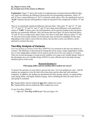 For more assistance, visit www.alukosayoenoch.wix.com/selfcoding 66
H0: Reject in favor of H1.
H1: At least one of the means is different.
Explanation: Figure 17 shows the results of comparing pairs of means between different alloy
sets. Each row indicates the difference between the two corresponding treatments. Alloys “1”
and “4” have a mean difference of “2.4” (a relatively small value). Also, the significance level of
“0.420” indicates that the null hypothesis cannot be rejected for the comparison of alloys “1” and
“4.”
There is no statistically significant difference between them. Alloy pairs “1” and “2,” “1” and
“3,” “2” and “3,” “2” and “4,” and “3” and “4” have large mean differences with significance
values of “0.000.” In these cases, the null hypothesis can be rejected, leading to the conclusion
that they are statistically different. Also, the means plot (see Figure 18) shows that both alloys
“1” and “4” have average mean values of pits very close to each other. Because alloys “1” and
“4” have the lowest mean number of corrosion pits, they are the best candidates for the array.
Depending on the relative costs of the two alloys, the one that is more cost effective can be
selected to construct the array.
Two-Way Analysis of Variance
Two-way analysis of variance (Two-Way ANOVA) is an extension to the one-way analysis of
variance. The difference is that instead of running the test by using a single independent variable,
two or more independent variables can be used to run the test in two-way analysis of variance.
There are several advantages in using several variables over using a one variable design. Some of
the advantages are a two-variable design ANOVA is more efficient and it also helps increase
statistical power of the result.
Research Question # 6
Will typing ability and test method affect student test scores?
To answer the question, an essay final is given to the class. Two test methods are used – half the
students are assigned to write the final with a blue-book and the other half with notebook
computers. In addition, the students are partitioned into three groups, namely: no typing ability,
some typing ability, and highly skilled at typing. After evaluating the final, the mean score of
each group is examined.
H0: Typing ability and test method do not affect student test scores.
H1: Typing ability and test method do affect student test scores.
To run Two-Way ANOVA:
1. Open the “Two-Way-ANOVA.sav” file (see Figure 19).
 