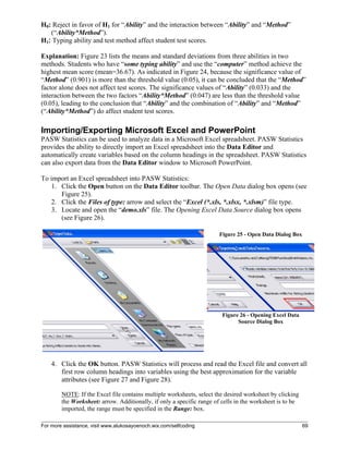 For more assistance, visit www.alukosayoenoch.wix.com/selfcoding 69
H0: Reject in favor of H1 for “Ability” and the interaction between “Ability” and “Method”
(“Ability*Method”).
H1: Typing ability and test method affect student test scores.
Explanation: Figure 23 lists the means and standard deviations from three abilities in two
methods. Students who have “some typing ability” and use the “computer” method achieve the
highest mean score (mean=36.67). As indicated in Figure 24, because the significance value of
“Method” (0.901) is more than the threshold value (0.05), it can be concluded that the “Method”
factor alone does not affect test scores. The significance values of “Ability” (0.033) and the
interaction between the two factors “Ability*Method” (0.047) are less than the threshold value
(0.05), leading to the conclusion that “Ability” and the combination of “Ability” and “Method”
(“Ability*Method”) do affect student test scores.
Importing/Exporting Microsoft Excel and PowerPoint
PASW Statistics can be used to analyze data in a Microsoft Excel spreadsheet. PASW Statistics
provides the ability to directly import an Excel spreadsheet into the Data Editor and
automatically create variables based on the column headings in the spreadsheet. PASW Statistics
can also export data from the Data Editor window to Microsoft PowerPoint.
To import an Excel spreadsheet into PASW Statistics:
1. Click the Open button on the Data Editor toolbar. The Open Data dialog box opens (see
Figure 25).
2. Click the Files of type: arrow and select the “Excel (*.xls, *.xlsx, *.xlsm)” file type.
3. Locate and open the “demo.xls” file. The Opening Excel Data Source dialog box opens
(see Figure 26).
Figure 25 - Open Data Dialog Box
Figure 26 - Opening Excel Data
Source Dialog Box
4. Click the OK button. PASW Statistics will process and read the Excel file and convert all
first row column headings into variables using the best approximation for the variable
attributes (see Figure 27 and Figure 28).
NOTE: If the Excel file contains multiple worksheets, select the desired worksheet by clicking
the Worksheet: arrow. Additionally, if only a specific range of cells in the worksheet is to be
imported, the range must be specified in the Range: box.
 