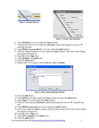 For more assistance, visit www.alukosayoenoch.wix.com/selfcoding 7
Figure 3 - Variable View Tab
Figure 4 - Variable Type Dialog Box
6. Type [Gender] in row two under the Name column.
7. Activate the cell in row two under the Decimals column and change the entry to “0”
using the spin box.
8. Type [What is your gender?] in row two under the Label column.
9. Click the ellipses button in row two under the Values column. The Value Labels dialog
box opens (see Figure 5).
10. Type [1] in the Value: box.
11. Type [female] in the Label: box.
12. Click the Add button.
13. Repeat steps 10-12 using a value of [2] and a label of [male].
Figure 5 - Value Labels Dialog Box (Gender)
14. Click the OK button.
15. Type [GPA] in row three under the Name column and press the [Enter] key.
16. Type [Age] in row four under the Name column.
17. Click row four under the Decimals column and change the entry to “0” using the spin
box.
18. Type [What is your age?] in row four under the Label column.
19. In row four under the Values column, click the ellipses button. The Value Labels dialog
box opens (see Figure 6).
20. Type [1] in the Value: box.
21. Type [19 or younger] in the Label: box.
22. Click the Add button.
 