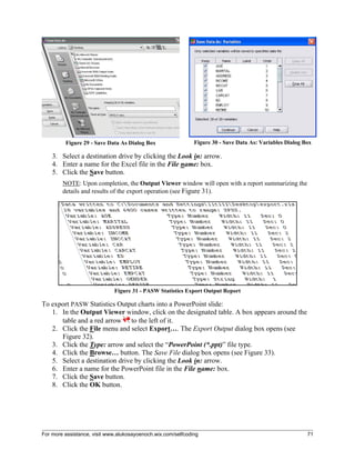 For more assistance, visit www.alukosayoenoch.wix.com/selfcoding 71
Figure 29 - Save Data As Dialog Box Figure 30 - Save Data As: Variables Dialog Box
3. Select a destination drive by clicking the Look in: arrow.
4. Enter a name for the Excel file in the File name: box.
5. Click the Save button.
NOTE: Upon completion, the Output Viewer window will open with a report summarizing the
details and results of the export operation (see Figure 31).
Figure 31 - PASW Statistics Export Output Report
To export PASW Statistics Output charts into a PowerPoint slide:
1. In the Output Viewer window, click on the designated table. A box appears around the
table and a red arrow to the left of it.
2. Click the File menu and select Export…. The Export Output dialog box opens (see
Figure 32).
3. Click the Type: arrow and select the “PowerPoint (*.ppt)” file type.
4. Click the Browse… button. The Save File dialog box opens (see Figure 33).
5. Select a destination drive by clicking the Look in: arrow.
6. Enter a name for the PowerPoint file in the File name: box.
7. Click the Save button.
8. Click the OK button.
 