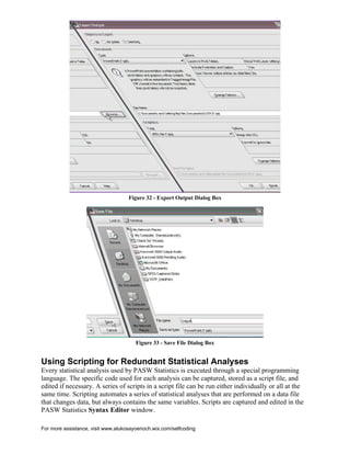 For more assistance, visit www.alukosayoenoch.wix.com/selfcoding
Figure 32 - Export Output Dialog Box
Figure 33 - Save File Dialog Box
Using Scripting for Redundant Statistical Analyses
Every statistical analysis used by PASW Statistics is executed through a special programming
language. The specific code used for each analysis can be captured, stored as a script file, and
edited if necessary. A series of scripts in a script file can be run either individually or all at the
same time. Scripting automates a series of statistical analyses that are performed on a data file
that changes data, but always contains the same variables. Scripts are captured and edited in the
PASW Statistics Syntax Editor window.
 
