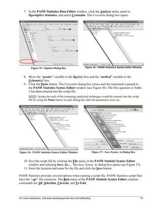 For more assistance, visit www.alukosayoenoch.wix.com/selfcoding 74
7. In the PASW Statistics Data Editor window, click the Analyze menu, point to
Descriptive Statistics, and select Crosstabs. The Crosstabs dialog box opens.
Figure 34 - Options Dialog Box Figure 35 - PASW Statistics Syntax Editor Window
8. Move the “gender” variable to the Row(s): box and the “method” variable to the
Column(s): box.
9. Click the Paste button. The Crosstabs dialog box closes and the command is pasted in
the PASW Statistics Syntax Editor window (see Figure 36). The first question in Table
1 has been entered into the script file.
NOTE: Scripts for each of the remaining analytical techniques would be entered into the script
file by using the Paste button in each dialog box after the parameters were set.
Figure 36 - PASW Statistics Syntax Editor Window Figure 37 - Save Syntax As Dialog Box
10. Save the script file by clicking the File menu in the PASW Statistic Syntax Editor
window and selecting Save As…. The Save Syntax As dialog box opens (see Figure 37).
11. Enter the location and name for the file and click the Save button.
PASW Statistics provides several options when running a script file. PASW Statistics script files
have the “.sps” file extension. The Run menu of the PASW Statistic Syntax Editor contains
commands for All, Selection, Current, and To End.
 
