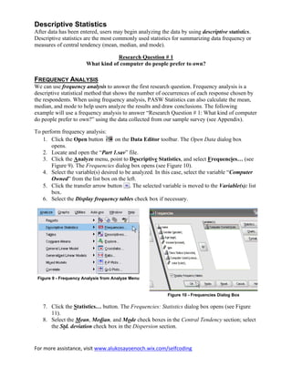 For more assistance, visit www.alukosayoenoch.wix.com/selfcoding
Descriptive Statistics
After data has been entered, users may begin analyzing the data by using descriptive statistics.
Descriptive statistics are the most commonly used statistics for summarizing data frequency or
measures of central tendency (mean, median, and mode).
Research Question # 1
What kind of computer do people prefer to own?
FREQUENCY ANALYSIS
We can use frequency analysis to answer the first research question. Frequency analysis is a
descriptive statistical method that shows the number of occurrences of each response chosen by
the respondents. When using frequency analysis, PASW Statistics can also calculate the mean,
median, and mode to help users analyze the results and draw conclusions. The following
example will use a frequency analysis to answer “Research Question # 1: What kind of computer
do people prefer to own?” using the data collected from our sample survey (see Appendix).
To perform frequency analysis:
1. Click the Open button on the Data Editor toolbar. The Open Data dialog box
opens.
2. Locate and open the “Part 1.sav” file.
3. Click the Analyze menu, point to Descriptive Statistics, and select Frequencies… (see
Figure 9). The Frequencies dialog box opens (see Figure 10).
4. Select the variable(s) desired to be analyzed. In this case, select the variable “Computer
Owned” from the list box on the left.
5. Click the transfer arrow button . The selected variable is moved to the Variable(s): list
box.
6. Select the Display frequency tables check box if necessary.
Figure 9 - Frequency Analysis from Analyze Menu
Figure 10 - Frequencies Dialog Box
7. Click the Statistics… button. The Frequencies: Statistics dialog box opens (see Figure
11).
8. Select the Mean, Median, and Mode check boxes in the Central Tendency section; select
the Std. deviation check box in the Dispersion section.
 