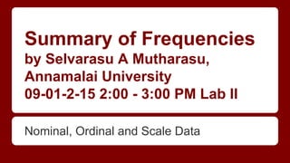 Summary of Frequencies
by Selvarasu A Mutharasu,
Annamalai University
09-01-2-15 2:00 - 3:00 PM Lab II
Nominal, Ordinal and Scale Data
 