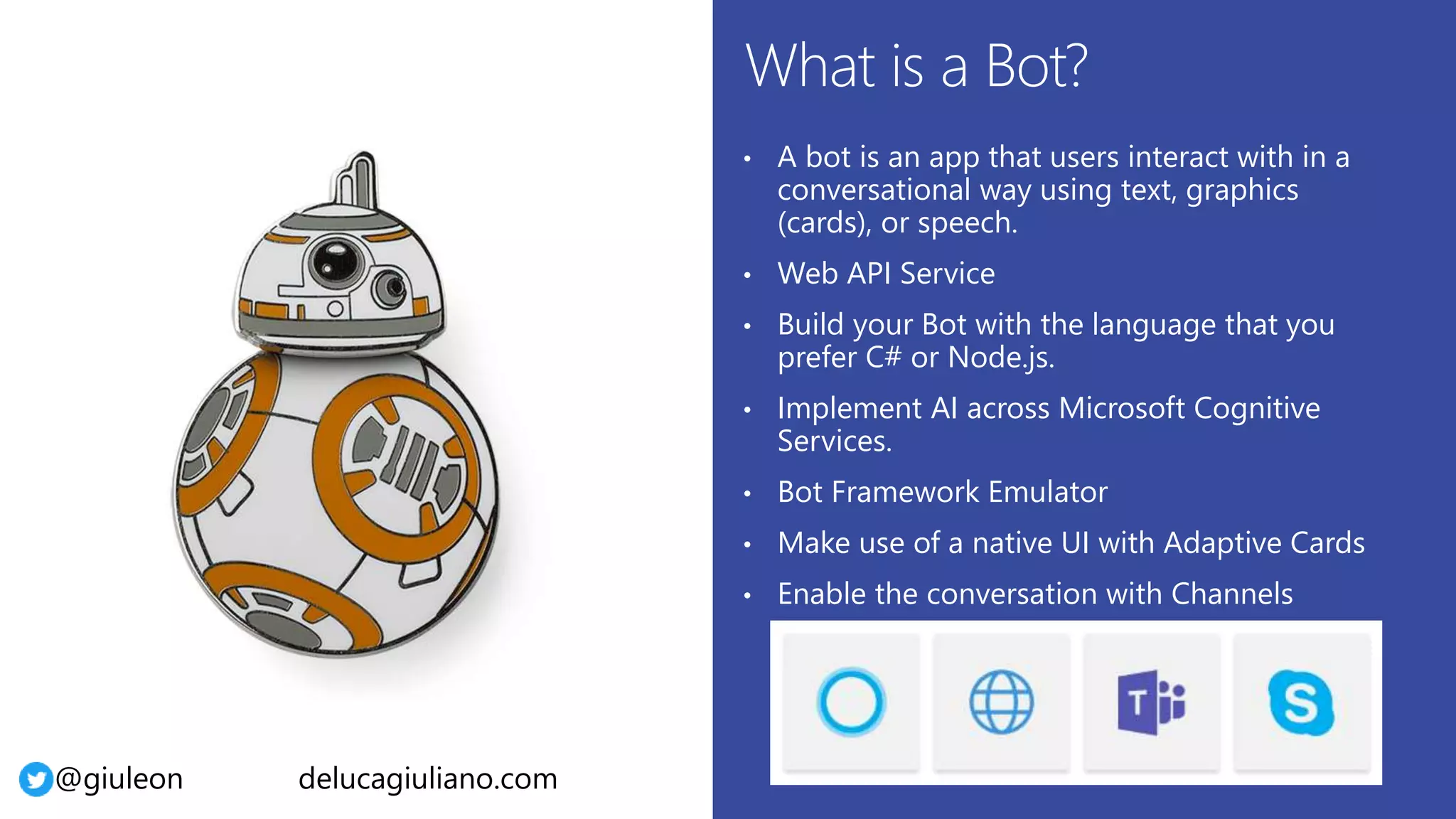 @giuleon delucagiuliano.com
• A bot is an app that users interact with in a
conversational way using text, graphics
(cards), or speech.
• Web API Service
• Build your Bot with the language that you
prefer C# or Node.js.
• Implement AI across Microsoft Cognitive
Services.
• Bot Framework Emulator
• Make use of a native UI with Adaptive Cards
• Enable the conversation with Channels
 