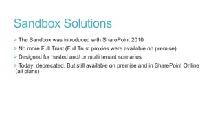 Sandbox Solutions
> The Sandbox was introduced with SharePoint 2010
> No more Full Trust (Full Trust proxies were available on premise)
> Designed for hosted and/ or multi tenant scenarios
> Today: deprecated. But still available on premise and in SharePoint Online
(all plans)

 