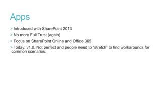 Apps
> Introduced with SharePoint 2013
> No more Full Trust (again)
> Focus on SharePoint Online and Office 365
> Today: v1.0. Not perfect and people need to “stretch” to find workarounds for
common scenarios.

 