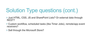 Solution Type questions (cont.)
> Just HTML, CSS, JS and SharePoint Lists? Or external data through
REST?
> Custom workflow, scheduled tasks (like Timer Jobs), remote/app event
receivers?
> Sell through the Microsoft Store?

 