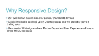 Why Responsive Design?
> 20+ well known screen sizes for popular (handheld) devices
> Mobile Internet is catching up on Desktop usage and will probably leave it
trailing soon
> Responsive UI design enables Device Dependent User Experience all from a
single HTML codebase

 
