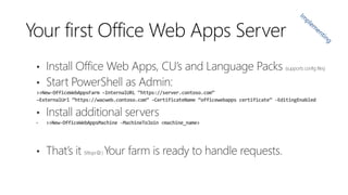 Your first Office Web Apps Server

>>New-OfficeWebAppsFarm –InternalURL “https://server.contoso.com”
–ExternalUrl “https://wacweb.contoso.com” -CertificateName “officewebapps certificate” -EditingEnabled

•

>>New-OfficeWebAppsMachine -MachineToJoin <machine_name>

 