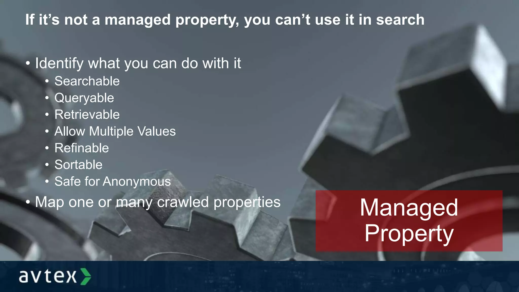 If it’s not a managed property, you can’t use it in search
• Identify what you can do with it
• Searchable
• Queryable
• Retrievable
• Allow Multiple Values
• Refinable
• Sortable
• Safe for Anonymous
• Map one or many crawled properties
Managed
Property
 