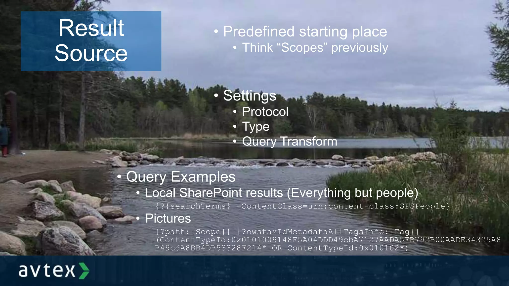 • Predefined starting place
• Think “Scopes” previously
• Settings
• Protocol
• Type
• Query Transform
Result
Source
• Query Examples
• Local SharePoint results (Everything but people)
{?{searchTerms} -ContentClass=urn:content-class:SPSPeople}
• Pictures
{?path:{Scope}} {?owstaxIdMetadataAllTagsInfo:{Tag}}
(ContentTypeId:0x0101009148F5A04DDD49cbA7127AADA5FB792B00AADE34325A8
B49cdA8BB4DB53328F214* OR ContentTypeId:0x010102*)
 