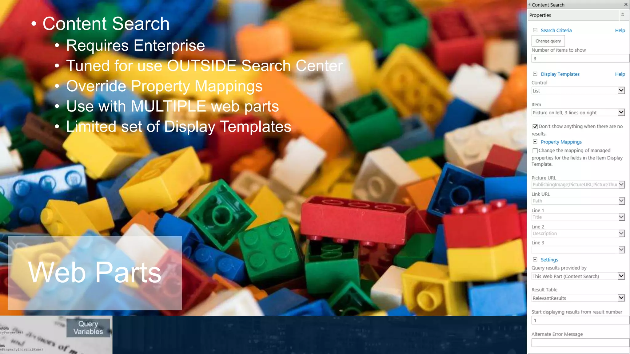 • Content Search
• Requires Enterprise
• Tuned for use OUTSIDE Search Center
• Override Property Mappings
• Use with MULTIPLE web parts
• Limited set of Display Templates
Web Parts
 